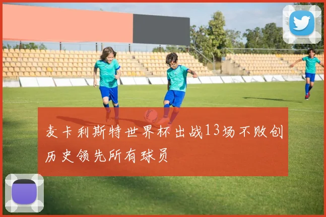麦卡利斯特世界杯出战13场不败创历史领先所有球员